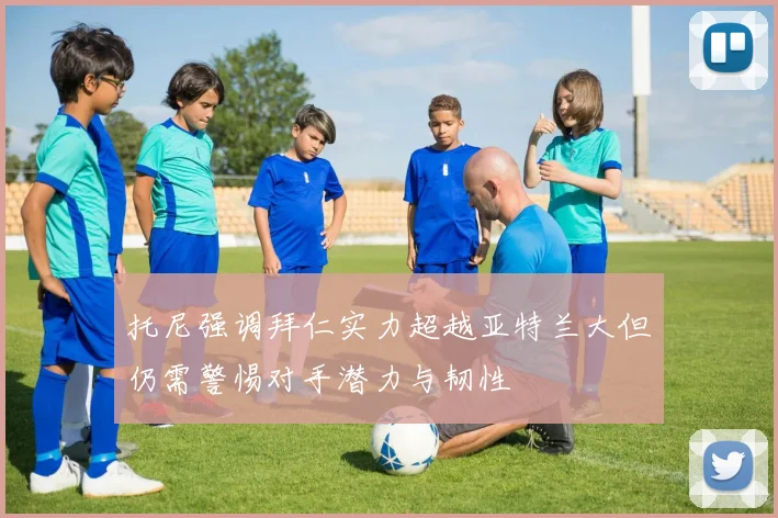 托尼强调拜仁实力超越亚特兰大但仍需警惕对手潜力与韧性