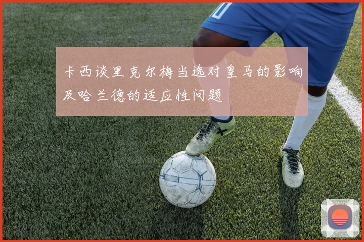 卡西谈里克尔梅当选对皇马的影响及哈兰德的适应性问题
