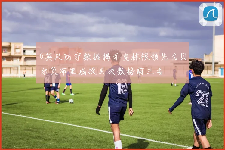 6英尺防守数据揭示克林根领先戈贝尔莫布里成投丢次数榜前三名