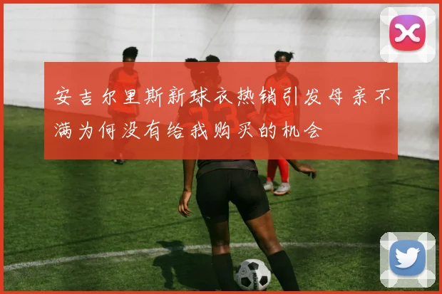 安吉尔里斯新球衣热销引发母亲不满为何没有给我购买的机会