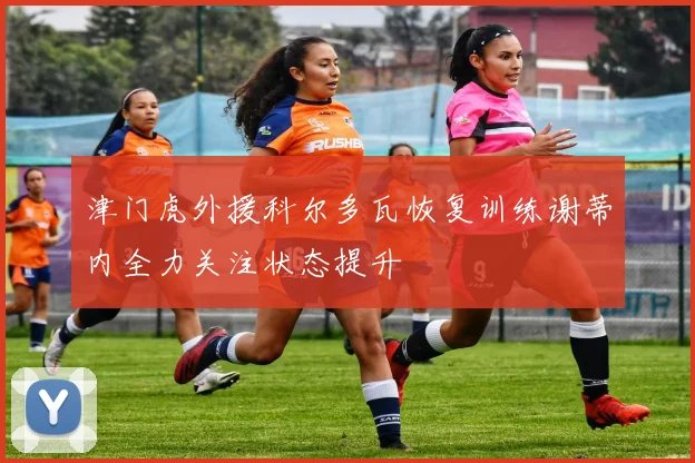 津门虎外援科尔多瓦恢复训练谢蒂内全力关注状态提升