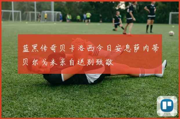 蓝黑传奇贝卡洛西今日安息萨内蒂贝尔戈米亲自送别致敬