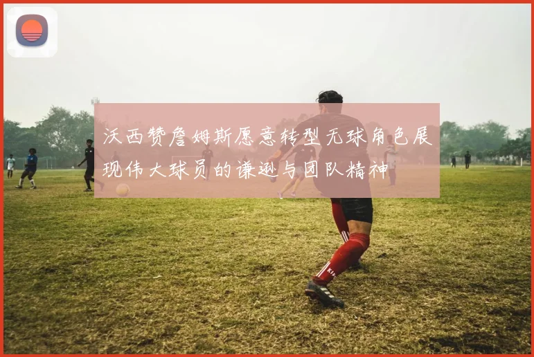 沃西赞詹姆斯愿意转型无球角色展现伟大球员的谦逊与团队精神