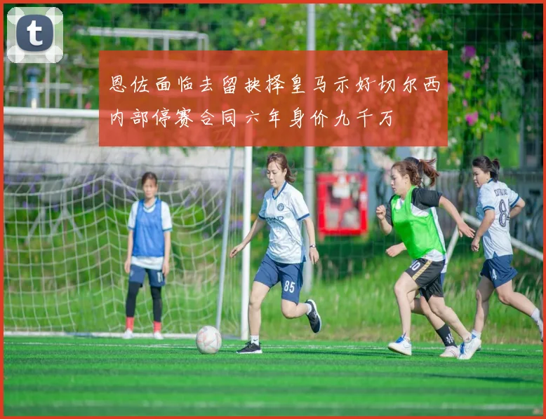 恩佐面临去留抉择皇马示好切尔西内部停赛合同六年身价九千万
