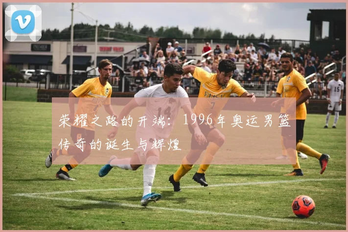 荣耀之路的开端：1996年奥运男篮传奇的诞生与辉煌