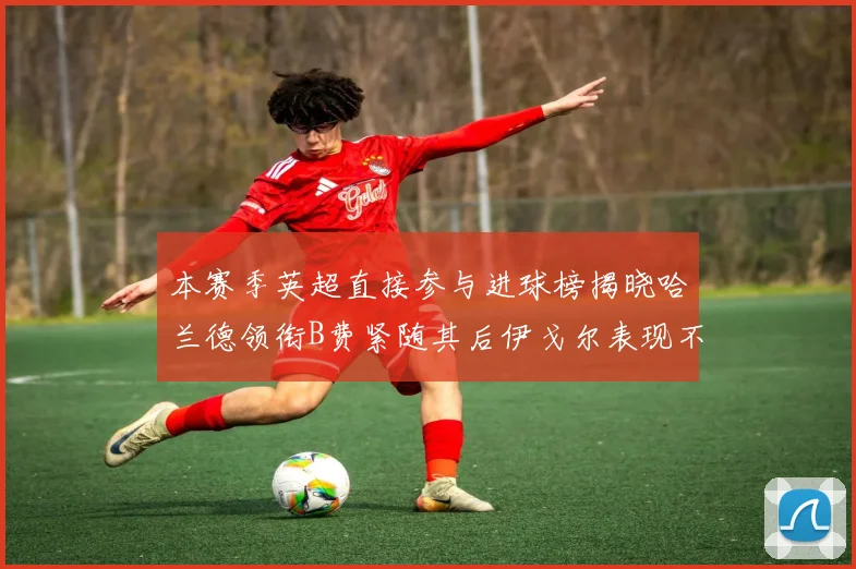 本赛季英超直接参与进球榜揭晓哈兰德领衔B费紧随其后伊戈尔表现不俗