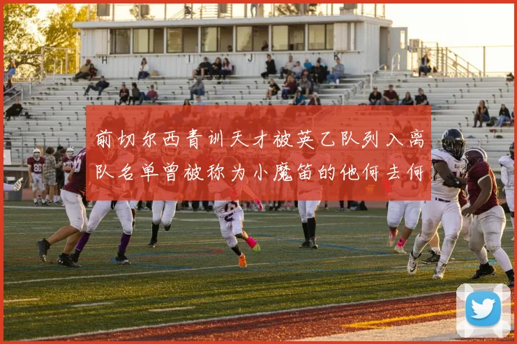 前切尔西青训天才被英乙队列入离队名单曾被称为小魔笛的他何去何从