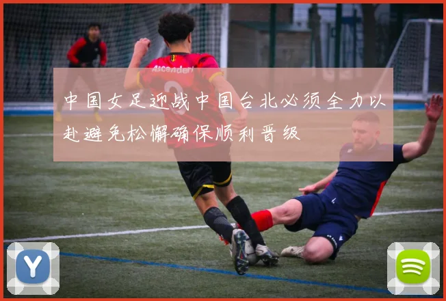 中国女足迎战中国台北必须全力以赴避免松懈确保顺利晋级