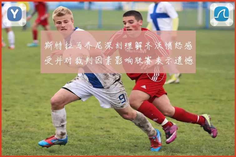 斯特拉马乔尼深刻理解齐沃愤怒感受并对裁判因素影响联赛表示遗憾