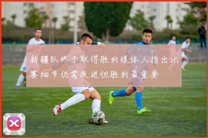 新疆队终于取得胜利媒体人指出比赛细节仍需改进但胜利最重要