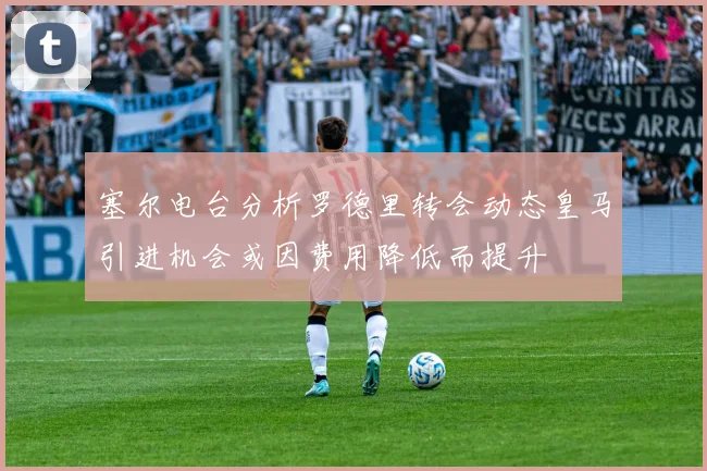 塞尔电台分析罗德里转会动态皇马引进机会或因费用降低而提升