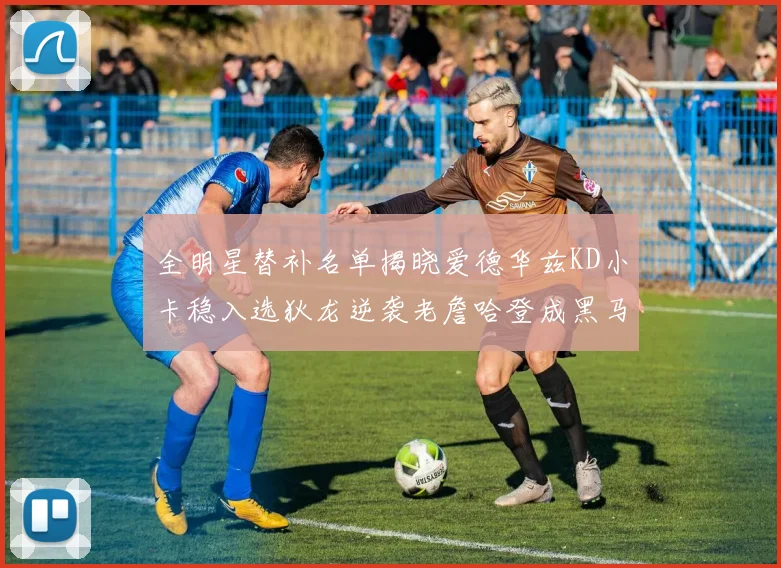 全明星替补名单揭晓爱德华兹KD小卡稳入选狄龙逆袭老詹哈登成黑马