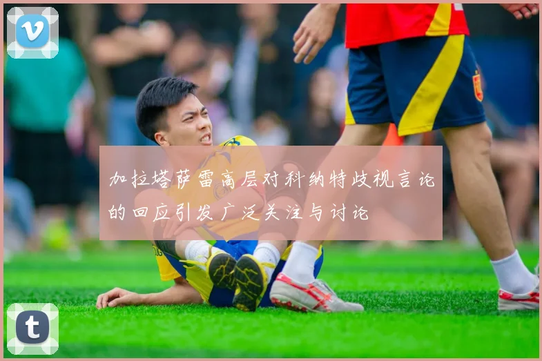 加拉塔萨雷高层对科纳特歧视言论的回应引发广泛关注与讨论