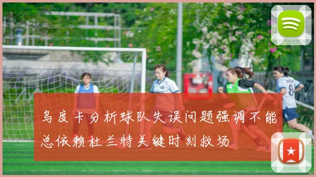 乌度卡分析球队失误问题强调不能总依赖杜兰特关键时刻救场