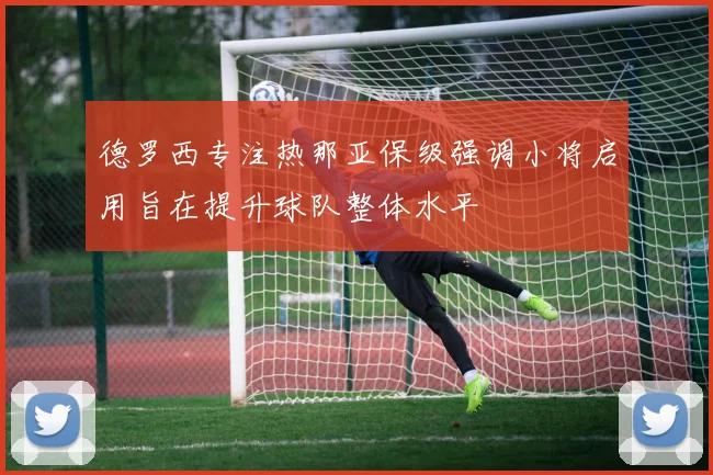 德罗西专注热那亚保级强调小将启用旨在提升球队整体水平